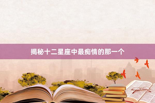 揭秘十二星座中最痴情的那一个