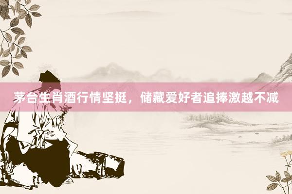 茅台生肖酒行情坚挺，储藏爱好者追捧激越不减