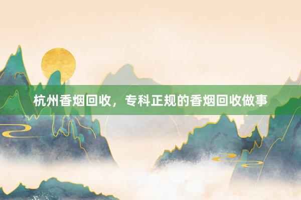 杭州香烟回收，专科正规的香烟回收做事
